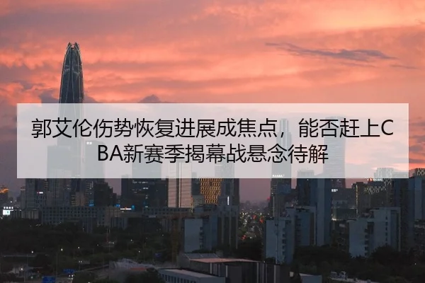 郭艾伦伤势恢复进展成焦点，能否赶上CBA新赛季揭幕战悬念待解