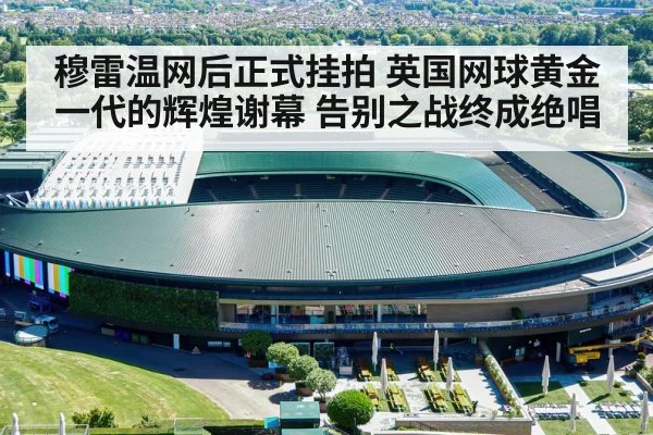 穆雷温网后正式挂拍 英国网球黄金一代的辉煌谢幕 告别之战终成绝唱